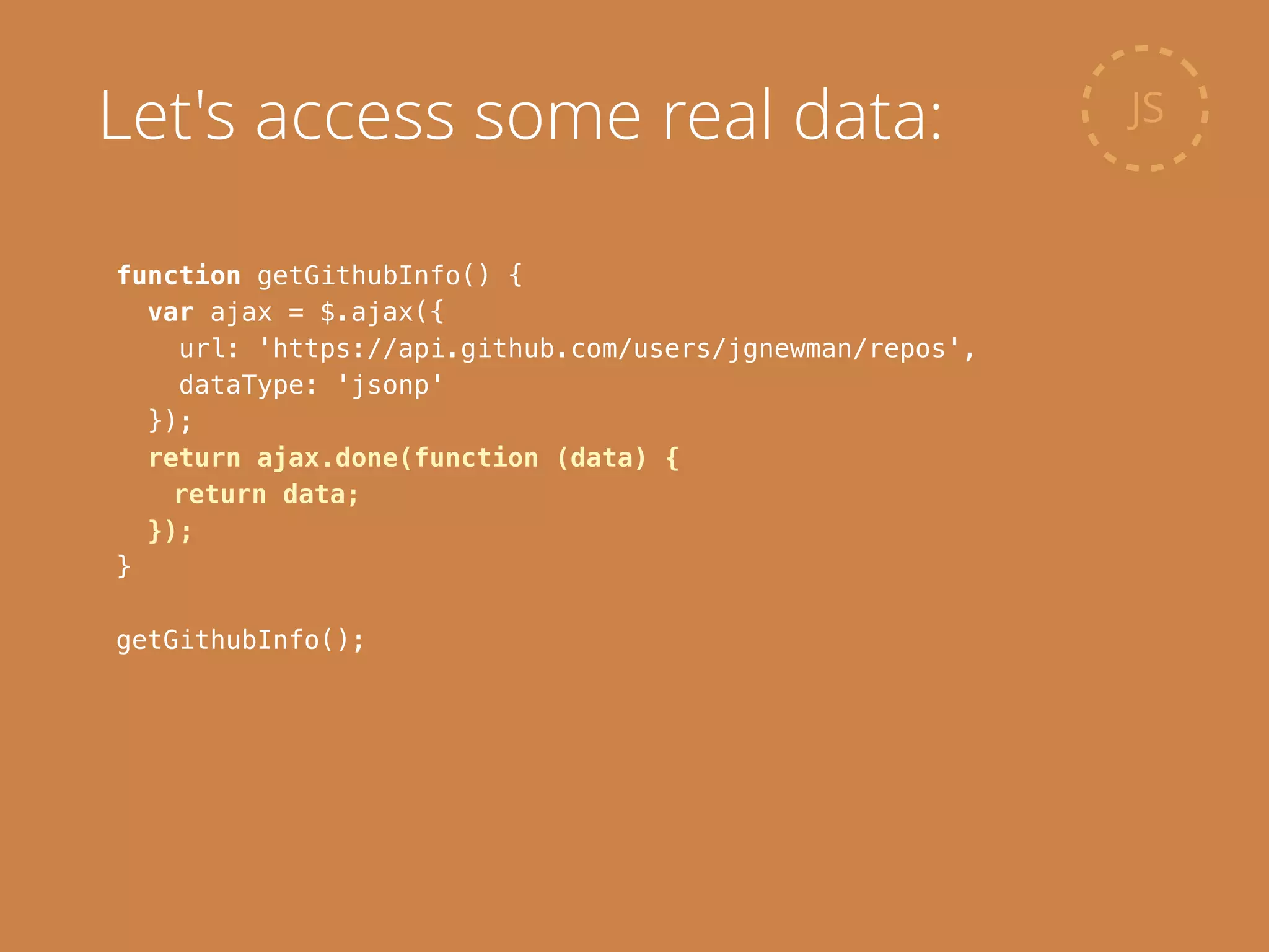 function getGithubInfo() {
var ajax = $.ajax({
url: 'https://api.github.com/users/jgnewman/repos',
dataType: 'jsonp'
});
return ajax.done(function (data) {
return data;
});
}
!
getGithubInfo();
JSLet's access some real data:
 