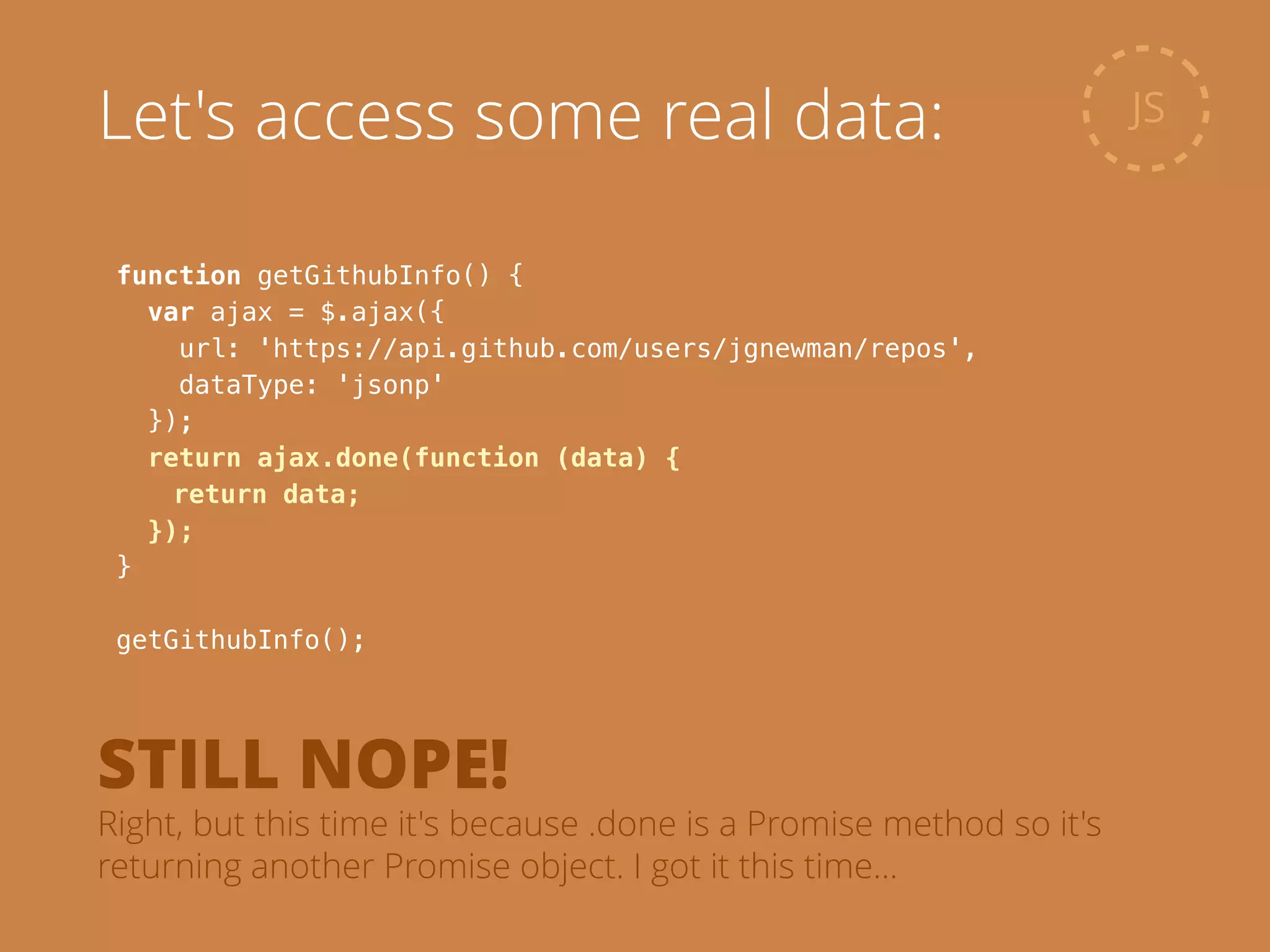 function getGithubInfo() {
var ajax = $.ajax({
url: 'https://api.github.com/users/jgnewman/repos',
dataType: 'jsonp'
});
return ajax.done(function (data) {
return data;
});
}
!
getGithubInfo();
JSLet's access some real data:
STILL NOPE!
Right, but this time it's because .done is a Promise method so it's
returning another Promise object. I got it this time…
 