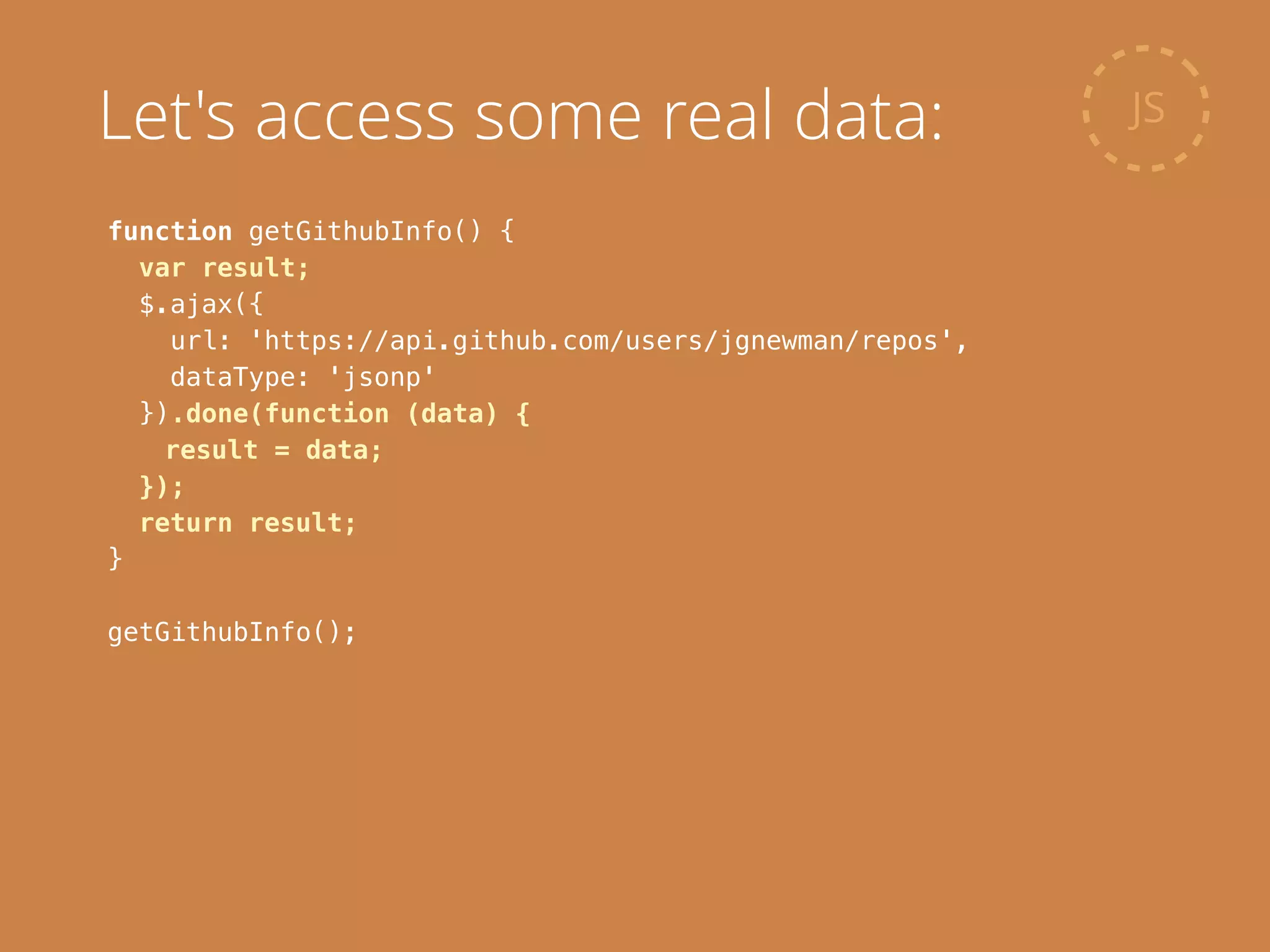 function getGithubInfo() {
var result;
$.ajax({
url: 'https://api.github.com/users/jgnewman/repos',
dataType: 'jsonp'
}).done(function (data) {
result = data;
});
return result;
}
!
getGithubInfo();
JSLet's access some real data:
 