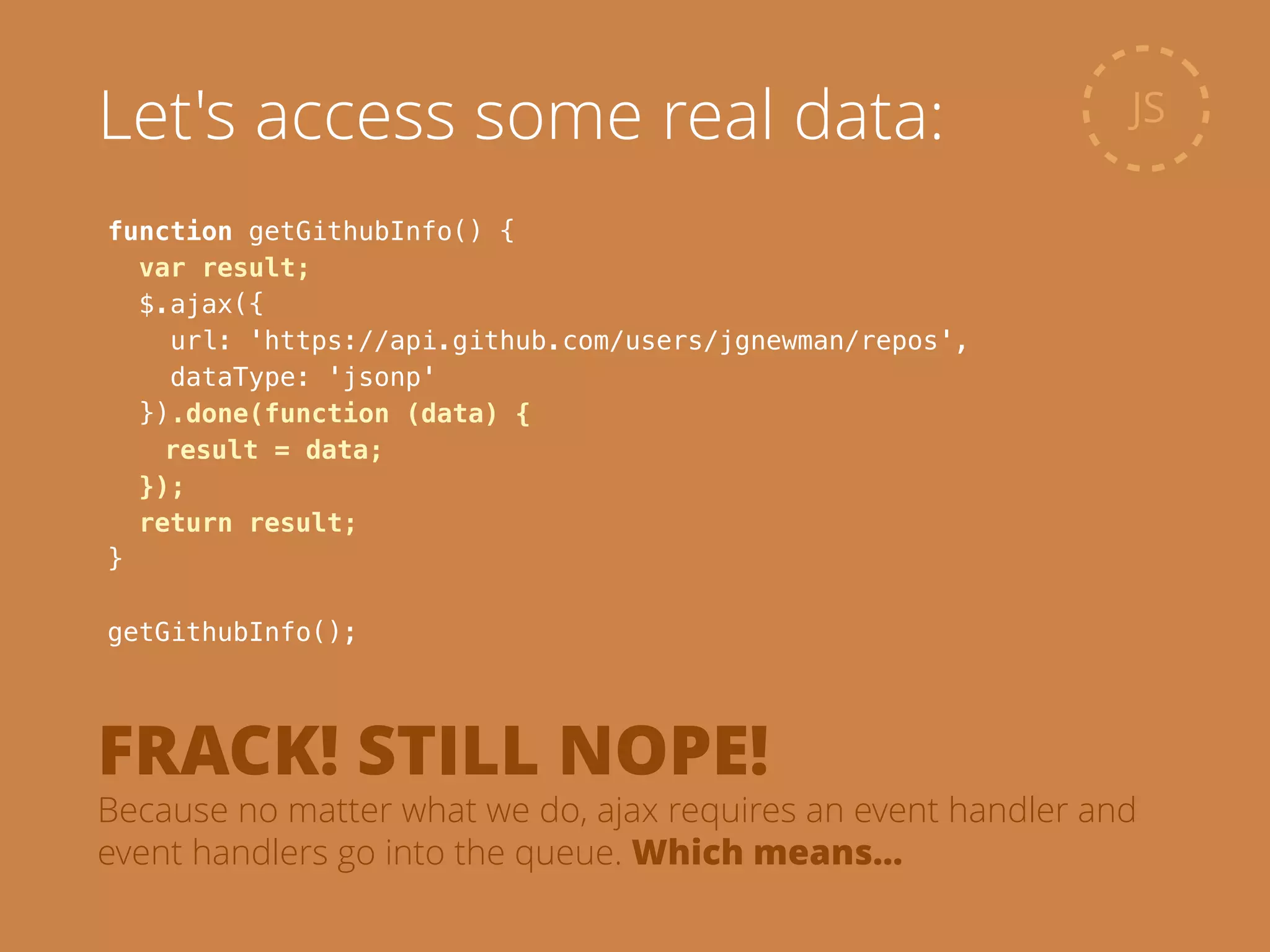 function getGithubInfo() {
var result;
$.ajax({
url: 'https://api.github.com/users/jgnewman/repos',
dataType: 'jsonp'
}).done(function (data) {
result = data;
});
return result;
}
!
getGithubInfo();
JSLet's access some real data:
FRACK! STILL NOPE!
Because no matter what we do, ajax requires an event handler and
event handlers go into the queue. Which means…
 