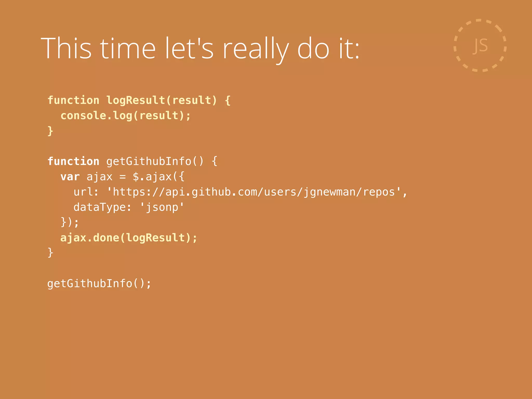 function logResult(result) {
console.log(result);
}
!
function getGithubInfo() {
var ajax = $.ajax({
url: 'https://api.github.com/users/jgnewman/repos',
dataType: 'jsonp'
});
ajax.done(logResult);
}
!
getGithubInfo();
JSThis time let's really do it:
 