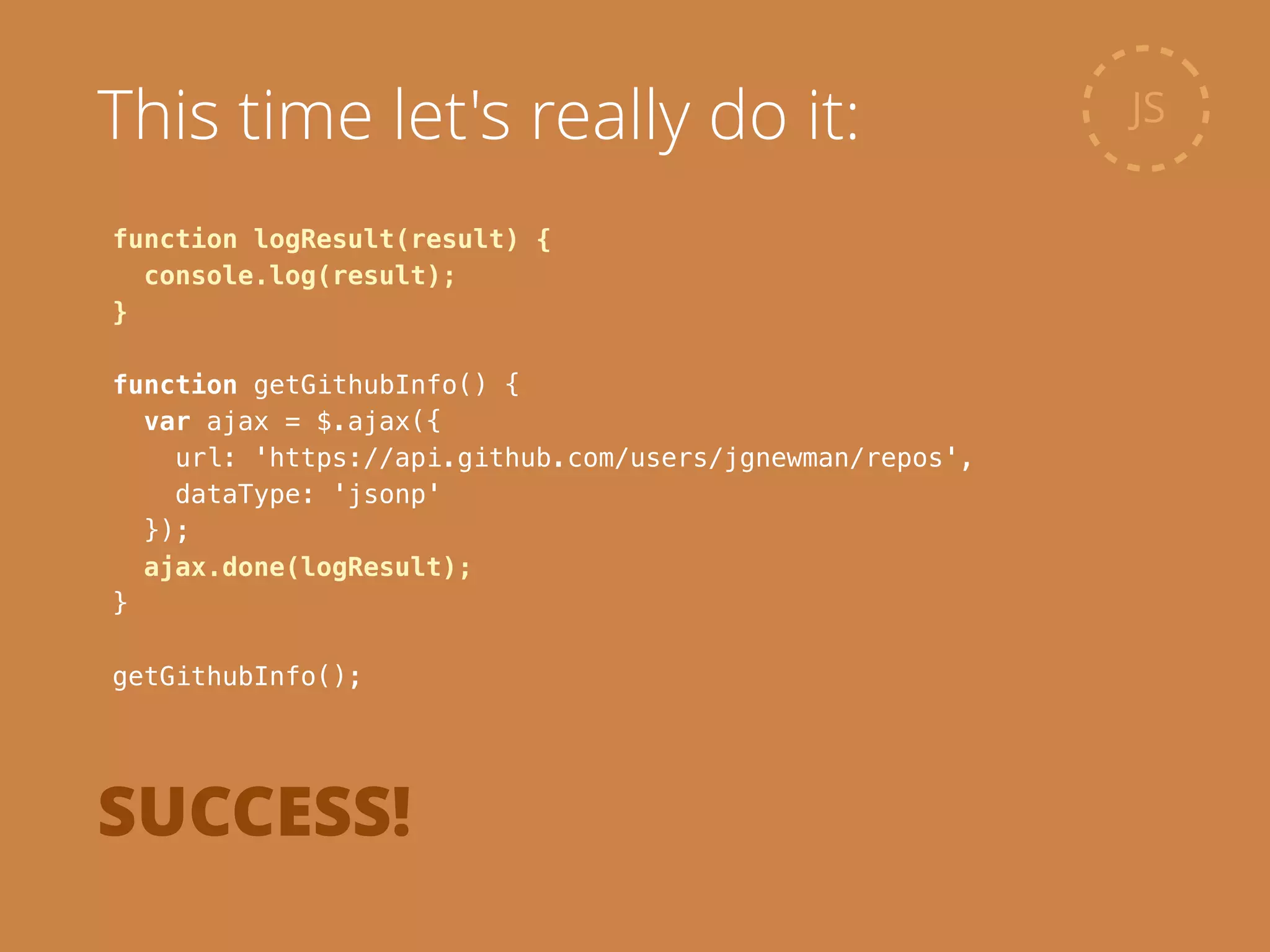 function logResult(result) {
console.log(result);
}
!
function getGithubInfo() {
var ajax = $.ajax({
url: 'https://api.github.com/users/jgnewman/repos',
dataType: 'jsonp'
});
ajax.done(logResult);
}
!
getGithubInfo();
JSThis time let's really do it:
SUCCESS!
 