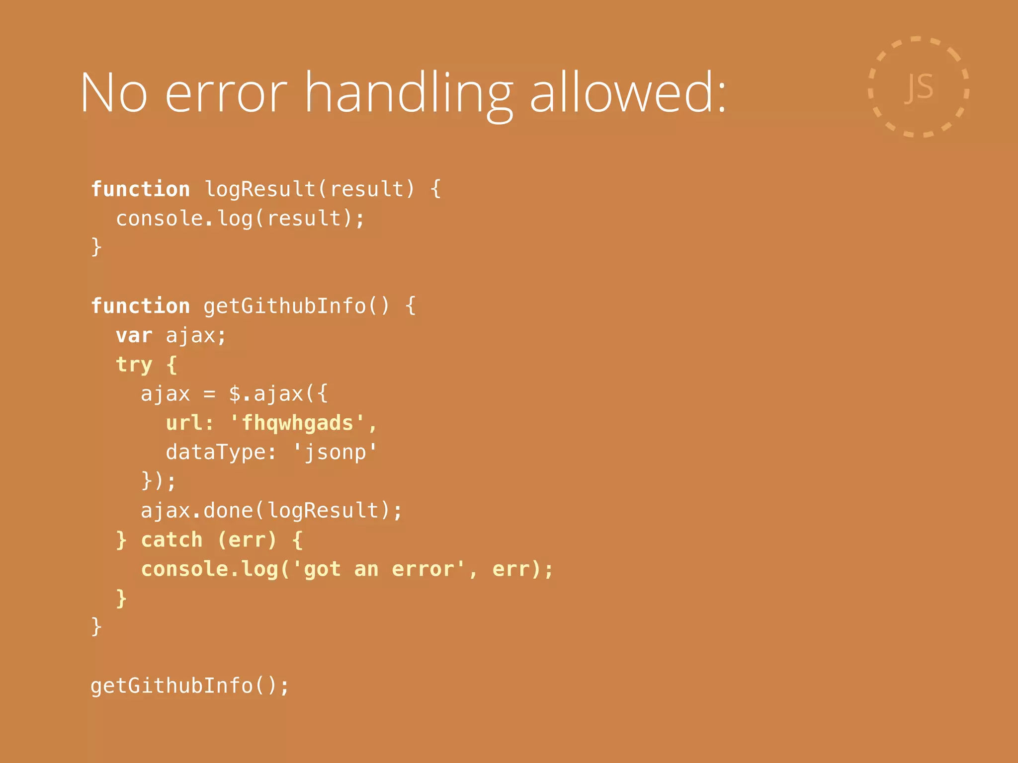 function logResult(result) {
console.log(result);
}
!
function getGithubInfo() {
var ajax;
try {
ajax = $.ajax({
url: 'fhqwhgads',
dataType: 'jsonp'
});
ajax.done(logResult);
} catch (err) {
console.log('got an error', err);
}
}
!
getGithubInfo();
JSNo error handling allowed:
 