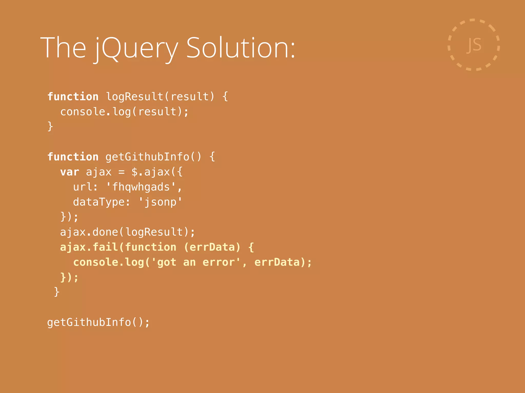 function logResult(result) {
console.log(result);
}
!
function getGithubInfo() {
var ajax = $.ajax({
url: 'fhqwhgads',
dataType: 'jsonp'
});
ajax.done(logResult);
ajax.fail(function (errData) {
console.log('got an error', errData);
});
}
!
getGithubInfo();
JSThe jQuery Solution:
 