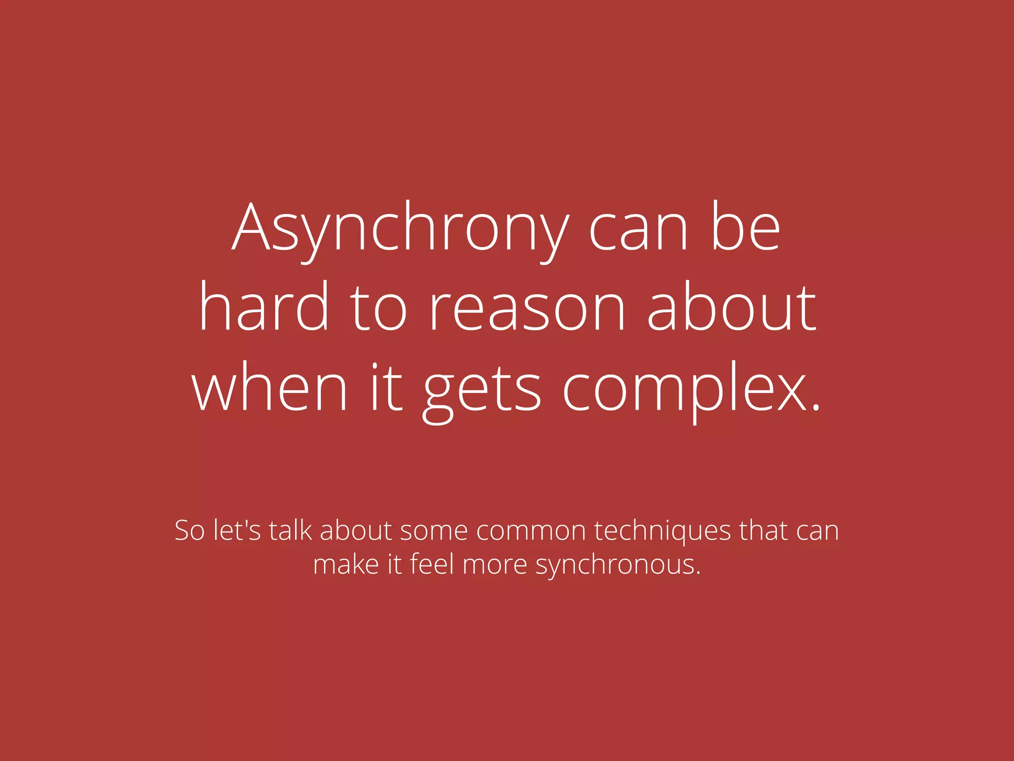 Asynchrony can be
hard to reason about
when it gets complex.
So let's talk about some common techniques that can
make it feel more synchronous.
 