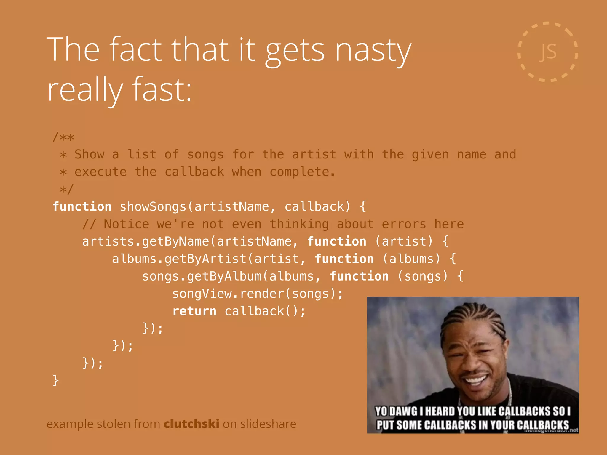 /**
* Show a list of songs for the artist with the given name and
* execute the callback when complete.
*/
function showSongs(artistName, callback) {
// Notice we're not even thinking about errors here
artists.getByName(artistName, function (artist) {
albums.getByArtist(artist, function (albums) {
songs.getByAlbum(albums, function (songs) {
songView.render(songs);
return callback();
});
});
});
}
JSThe fact that it gets nasty
really fast:
example stolen from clutchski on slideshare
 