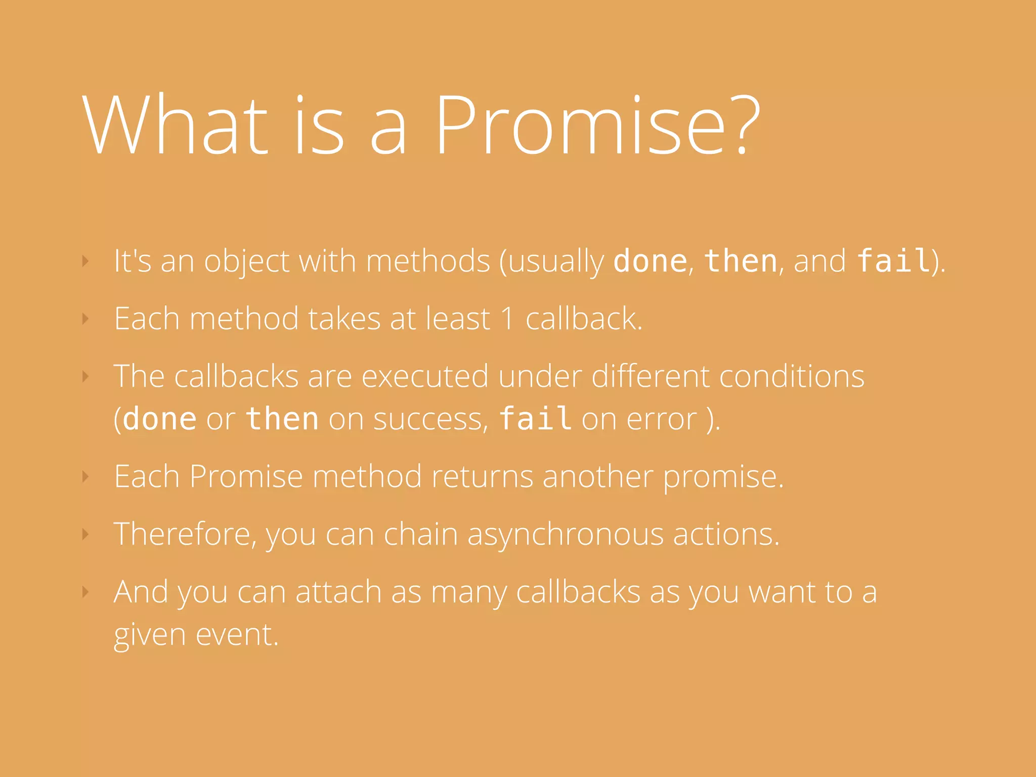 What is a Promise?
‣ It's an object with methods (usually done, then, and fail).
‣ Each method takes at least 1 callback.
‣ The callbacks are executed under diﬀerent conditions
(done or then on success, fail on error ).
‣ Each Promise method returns another promise.
‣ Therefore, you can chain asynchronous actions.
‣ And you can attach as many callbacks as you want to a
given event.
 