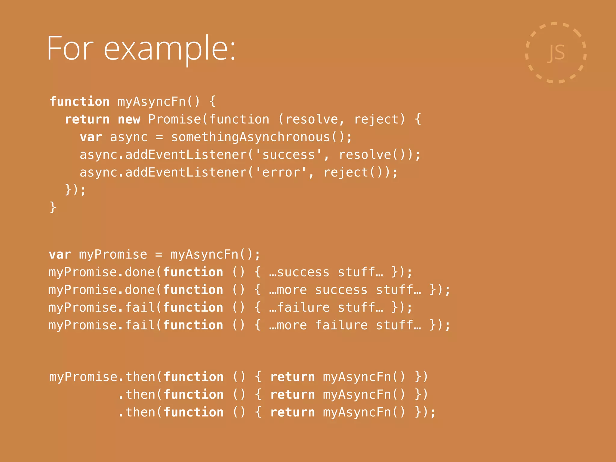 function myAsyncFn() {
return new Promise(function (resolve, reject) {
var async = somethingAsynchronous();
async.addEventListener('success', resolve());
async.addEventListener('error', reject());
});
}
JSFor example:
var myPromise = myAsyncFn();
myPromise.done(function () { …success stuff… });
myPromise.done(function () { …more success stuff… });
myPromise.fail(function () { …failure stuff… });
myPromise.fail(function () { …more failure stuff… });
myPromise.then(function () { return myAsyncFn() })
.then(function () { return myAsyncFn() })
.then(function () { return myAsyncFn() });
 