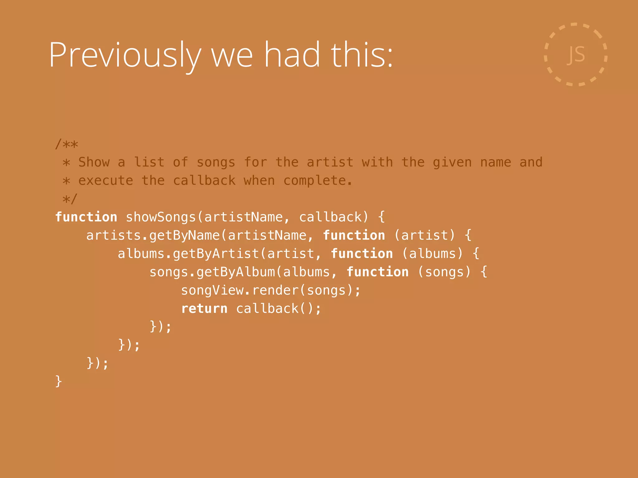 /**
* Show a list of songs for the artist with the given name and
* execute the callback when complete.
*/
function showSongs(artistName, callback) {
artists.getByName(artistName, function (artist) {
albums.getByArtist(artist, function (albums) {
songs.getByAlbum(albums, function (songs) {
songView.render(songs);
return callback();
});
});
});
}
JSPreviously we had this:
 