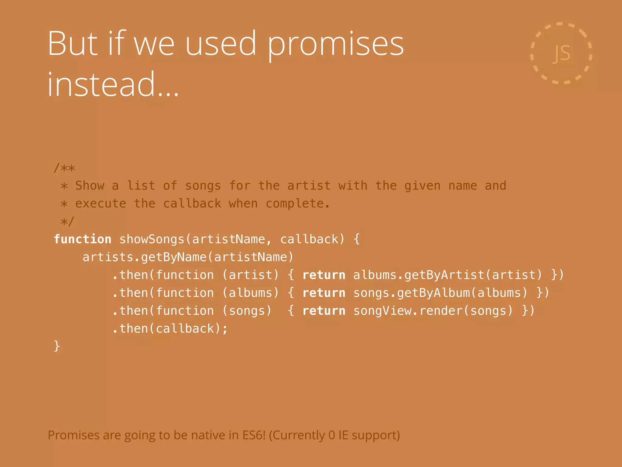 /**
* Show a list of songs for the artist with the given name and
* execute the callback when complete.
*/
function showSongs(artistName, callback) {
artists.getByName(artistName)
.then(function (artist) { return albums.getByArtist(artist) })
.then(function (albums) { return songs.getByAlbum(albums) })
.then(function (songs) { return songView.render(songs) })
.then(callback);
}
JSBut if we used promises
instead…
Promises are going to be native in ES6! (Currently 0 IE support)
 