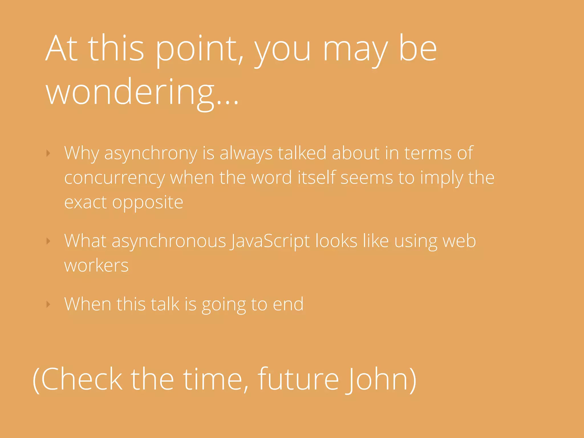 At this point, you may be
wondering…
‣ Why asynchrony is always talked about in terms of
concurrency when the word itself seems to imply the
exact opposite
‣ What asynchronous JavaScript looks like using web
workers
‣ When this talk is going to end
(Check the time, future John)
 
