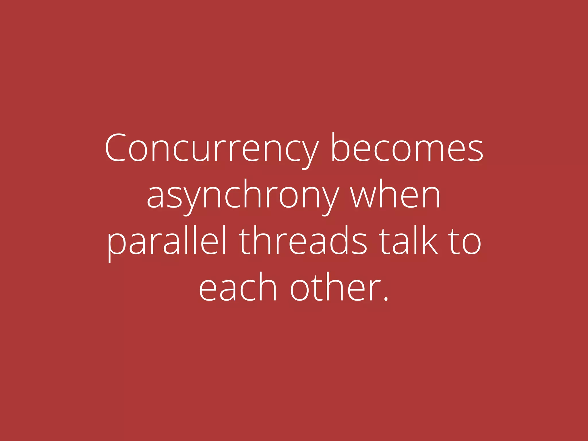 Concurrency becomes
asynchrony when
parallel threads talk to
each other.
 