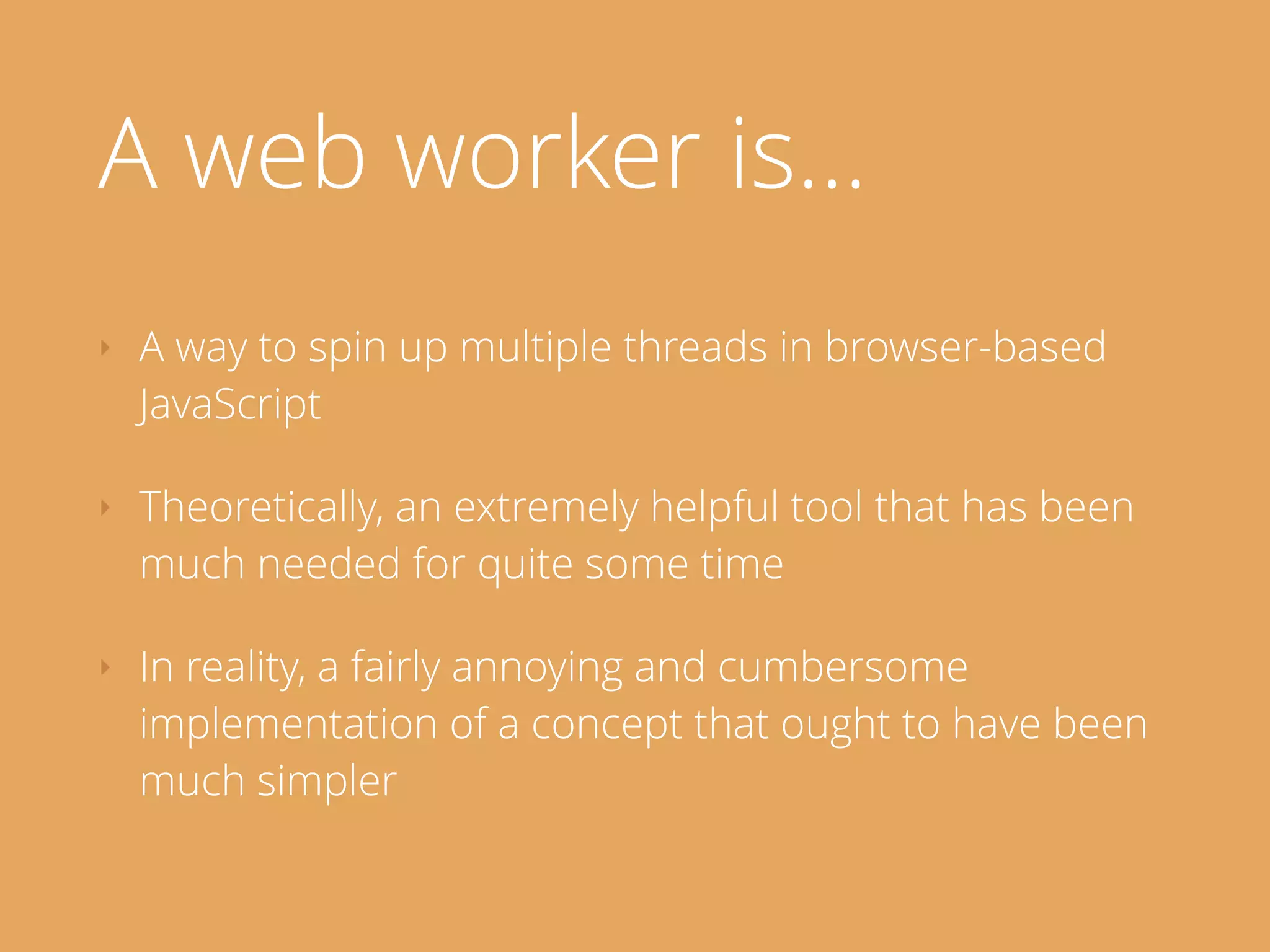 A web worker is…
‣ A way to spin up multiple threads in browser-based
JavaScript
‣ Theoretically, an extremely helpful tool that has been
much needed for quite some time
‣ In reality, a fairly annoying and cumbersome
implementation of a concept that ought to have been
much simpler
 