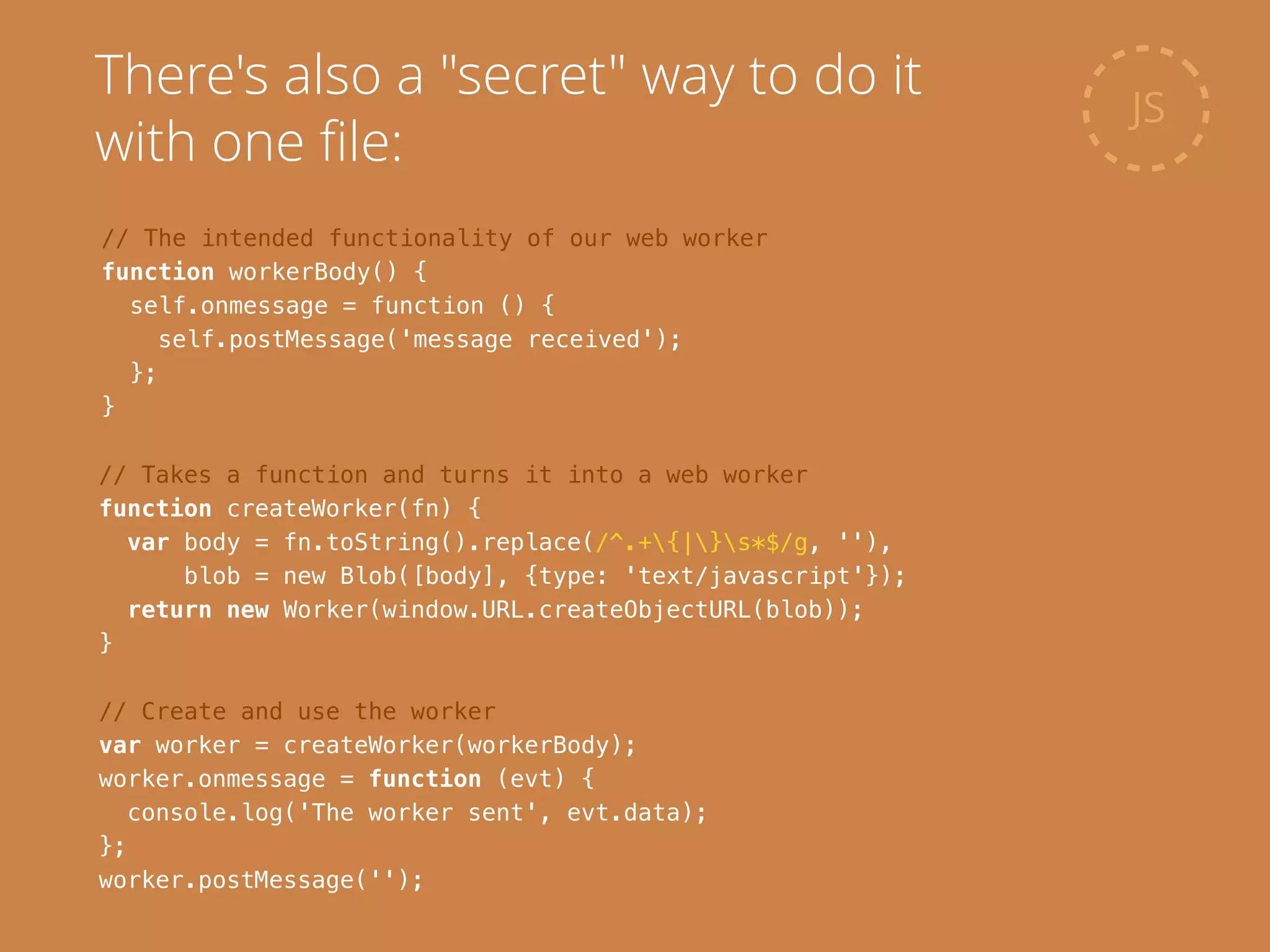 // Takes a function and turns it into a web worker
function createWorker(fn) {
var body = fn.toString().replace(/^.+{|}s*$/g, ''),
blob = new Blob([body], {type: 'text/javascript'});
return new Worker(window.URL.createObjectURL(blob));
}
JS
There's also a "secret" way to do it
with one ﬁle:
// The intended functionality of our web worker
function workerBody() {
self.onmessage = function () {
self.postMessage('message received');
};
}
// Create and use the worker
var worker = createWorker(workerBody);
worker.onmessage = function (evt) {
console.log('The worker sent', evt.data);
};
worker.postMessage('');
 