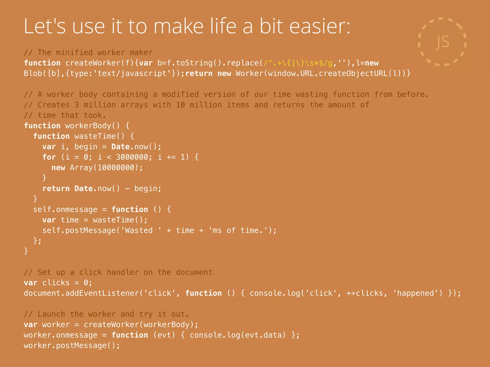 JS
Let's use it to make life a bit easier:
// The minified worker maker
function createWorker(f){var b=f.toString().replace(/^.+{|}s*$/g,''),l=new
Blob([b],{type:'text/javascript'});return new Worker(window.URL.createObjectURL(l))}
!
// A worker body containing a modified version of our time wasting function from before.
// Creates 3 million arrays with 10 million items and returns the amount of
// time that took.
function workerBody() {
function wasteTime() {
var i, begin = Date.now();
for (i = 0; i < 3000000; i += 1) {
new Array(10000000);
}
return Date.now() - begin;
}
self.onmessage = function () {
var time = wasteTime();
self.postMessage('Wasted ' + time + 'ms of time.');
};
}
!
// Set up a click handler on the document
var clicks = 0;
document.addEventListener('click', function () { console.log('click', ++clicks, 'happened') });
!
// Launch the worker and try it out.
var worker = createWorker(workerBody);
worker.onmessage = function (evt) { console.log(evt.data) };
worker.postMessage();
 