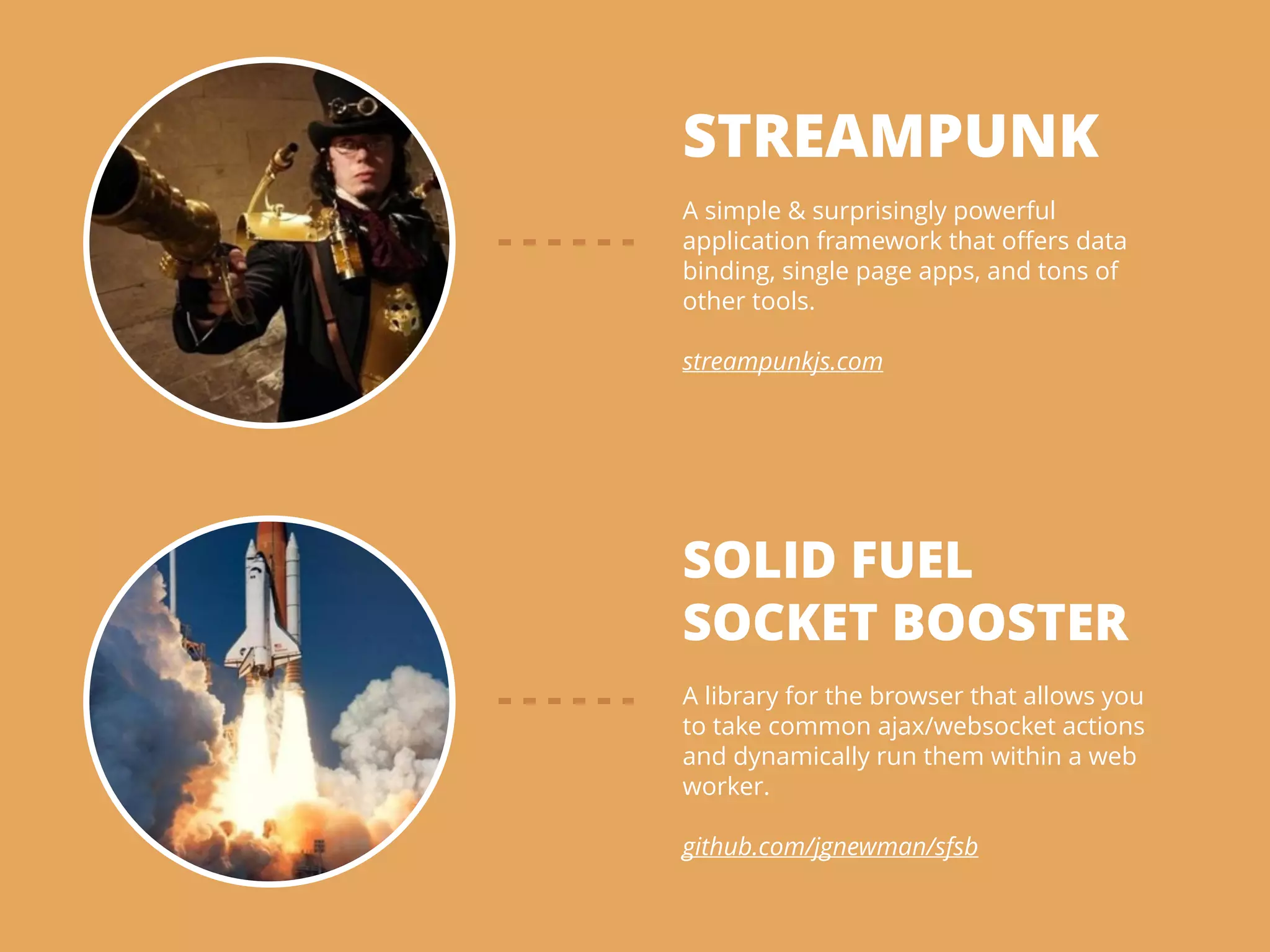 STREAMPUNK
!
A simple & surprisingly powerful
application framework that oﬀers data
binding, single page apps, and tons of
other tools.
!
streampunkjs.com
SOLID FUEL
SOCKET BOOSTER
!
A library for the browser that allows you
to take common ajax/websocket actions
and dynamically run them within a web
worker.
!
github.com/jgnewman/sfsb
 