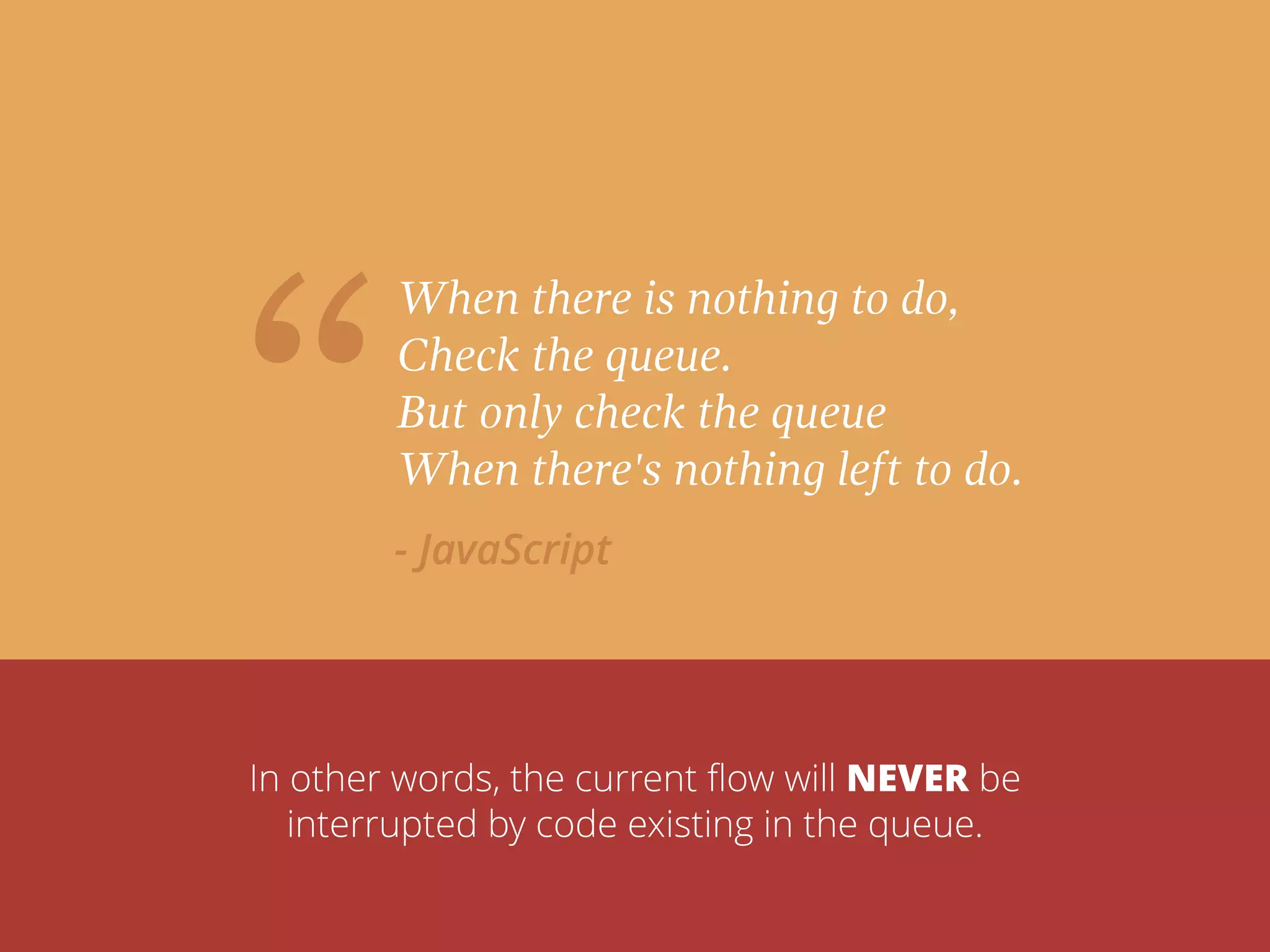 “
When there is nothing to do,
Check the queue.
But only check the queue
When there's nothing left to do.
- JavaScript
In other words, the current ﬂow will NEVER be
interrupted by code existing in the queue.
 
