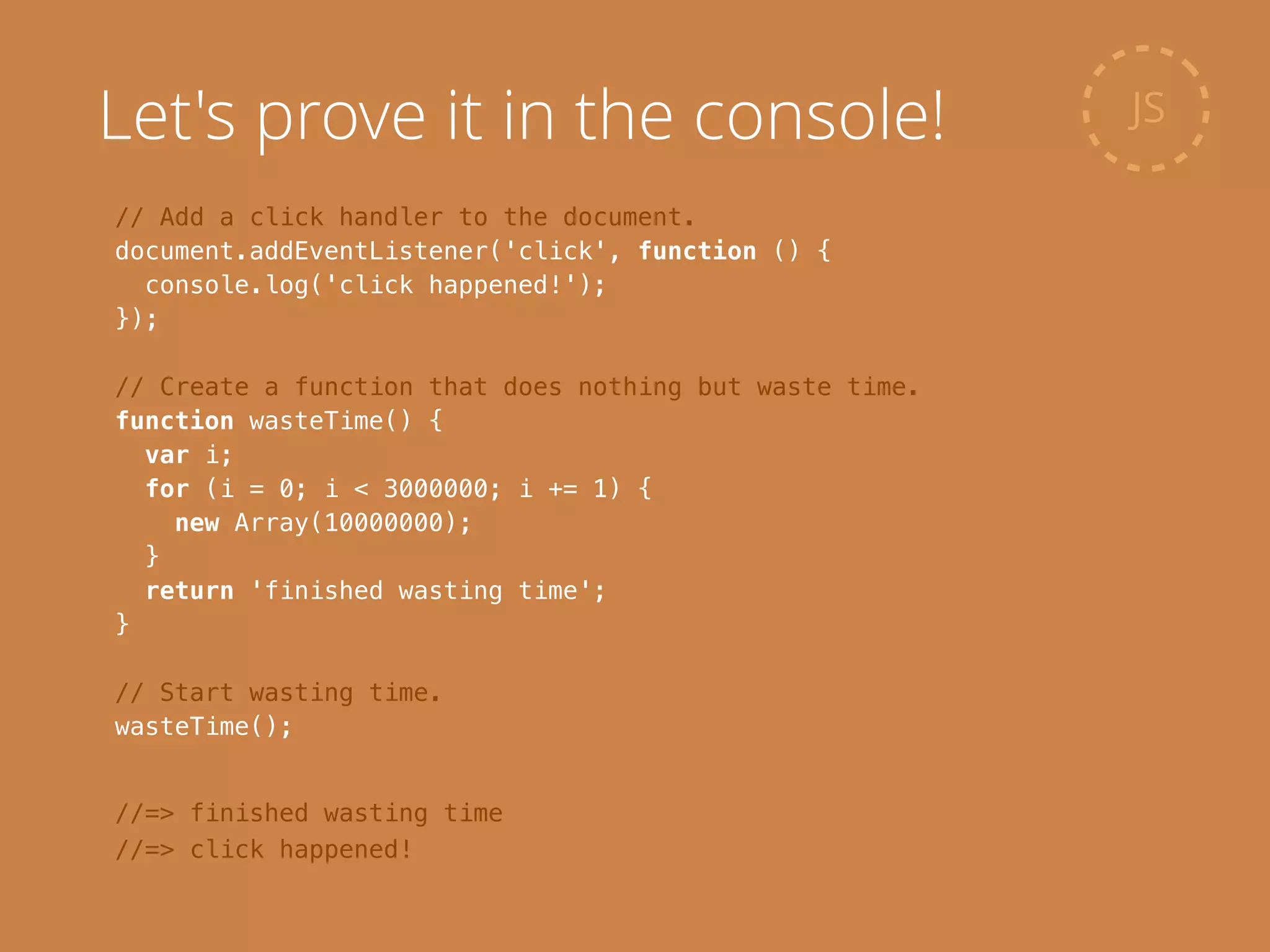 // Add a click handler to the document.
document.addEventListener('click', function () {
console.log('click happened!');
});
!
// Create a function that does nothing but waste time.
function wasteTime() {
var i;
for (i = 0; i < 3000000; i += 1) {
new Array(10000000);
}
return 'finished wasting time';
}
!
// Start wasting time.
wasteTime();
JS
//=> finished wasting time
//=> click happened!
Let's prove it in the console!
 