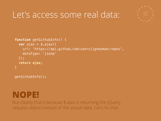 function getGithubInfo() {
var ajax = $.ajax({
url: 'https://api.github.com/users/jgnewman/repos',
dataType: 'jsonp'
});
return ajax;
}
!
getGithubInfo();
JSLet's access some real data:
NOPE!
But clearly that's because $.ajax is returning the jQuery
request object instead of the actual data. Let's ﬁx that.
 