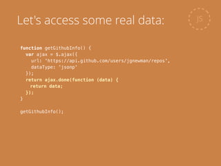 function getGithubInfo() {
var ajax = $.ajax({
url: 'https://api.github.com/users/jgnewman/repos',
dataType: 'jsonp'
});
return ajax.done(function (data) {
return data;
});
}
!
getGithubInfo();
JSLet's access some real data:
 