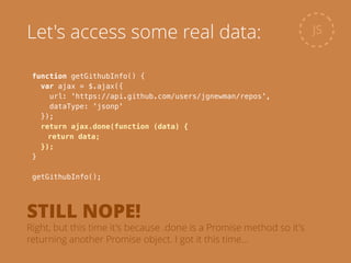 function getGithubInfo() {
var ajax = $.ajax({
url: 'https://api.github.com/users/jgnewman/repos',
dataType: 'jsonp'
});
return ajax.done(function (data) {
return data;
});
}
!
getGithubInfo();
JSLet's access some real data:
STILL NOPE!
Right, but this time it's because .done is a Promise method so it's
returning another Promise object. I got it this time…
 