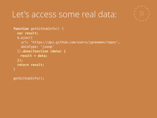 function getGithubInfo() {
var result;
$.ajax({
url: 'https://api.github.com/users/jgnewman/repos',
dataType: 'jsonp'
}).done(function (data) {
result = data;
});
return result;
}
!
getGithubInfo();
JSLet's access some real data:
 
