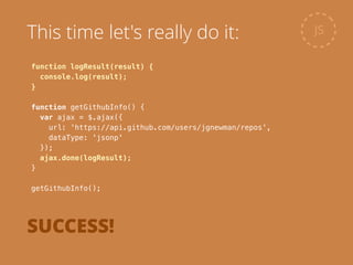 function logResult(result) {
console.log(result);
}
!
function getGithubInfo() {
var ajax = $.ajax({
url: 'https://api.github.com/users/jgnewman/repos',
dataType: 'jsonp'
});
ajax.done(logResult);
}
!
getGithubInfo();
JSThis time let's really do it:
SUCCESS!
 