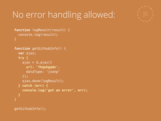 function logResult(result) {
console.log(result);
}
!
function getGithubInfo() {
var ajax;
try {
ajax = $.ajax({
url: 'fhqwhgads',
dataType: 'jsonp'
});
ajax.done(logResult);
} catch (err) {
console.log('got an error', err);
}
}
!
getGithubInfo();
JSNo error handling allowed:
 