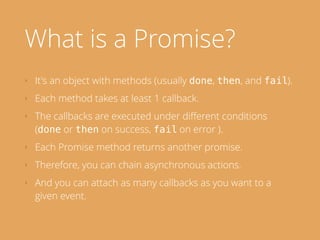 What is a Promise?
‣ It's an object with methods (usually done, then, and fail).
‣ Each method takes at least 1 callback.
‣ The callbacks are executed under diﬀerent conditions
(done or then on success, fail on error ).
‣ Each Promise method returns another promise.
‣ Therefore, you can chain asynchronous actions.
‣ And you can attach as many callbacks as you want to a
given event.
 