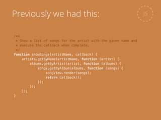 /**
* Show a list of songs for the artist with the given name and
* execute the callback when complete.
*/
function showSongs(artistName, callback) {
artists.getByName(artistName, function (artist) {
albums.getByArtist(artist, function (albums) {
songs.getByAlbum(albums, function (songs) {
songView.render(songs);
return callback();
});
});
});
}
JSPreviously we had this:
 
