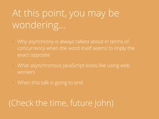 At this point, you may be
wondering…
‣ Why asynchrony is always talked about in terms of
concurrency when the word itself seems to imply the
exact opposite
‣ What asynchronous JavaScript looks like using web
workers
‣ When this talk is going to end
(Check the time, future John)
 