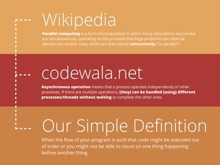 Wikipedia
codewala.net
Our Simple Deﬁnition
Parallel computing is a form of computation in which many calculations are carried
out simultaneously, operating on the principle that large problems can often be
divided into smaller ones, which are then solved concurrently ("in parallel").
Asynchronous operation means that a process operates independently of other
processes. If there are multiple operations, [they] can be handled [using] diﬀerent
processes/threads without waiting to complete the other ones.
When the ﬂow of your program is such that code might be executed out
of order or you might not be able to count on one thing happening
before another thing.
 