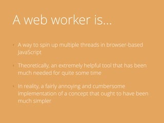 A web worker is…
‣ A way to spin up multiple threads in browser-based
JavaScript
‣ Theoretically, an extremely helpful tool that has been
much needed for quite some time
‣ In reality, a fairly annoying and cumbersome
implementation of a concept that ought to have been
much simpler
 