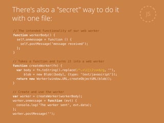 // Takes a function and turns it into a web worker
function createWorker(fn) {
var body = fn.toString().replace(/^.+{|}s*$/g, ''),
blob = new Blob([body], {type: 'text/javascript'});
return new Worker(window.URL.createObjectURL(blob));
}
JS
There's also a "secret" way to do it
with one ﬁle:
// The intended functionality of our web worker
function workerBody() {
self.onmessage = function () {
self.postMessage('message received');
};
}
// Create and use the worker
var worker = createWorker(workerBody);
worker.onmessage = function (evt) {
console.log('The worker sent', evt.data);
};
worker.postMessage('');
 