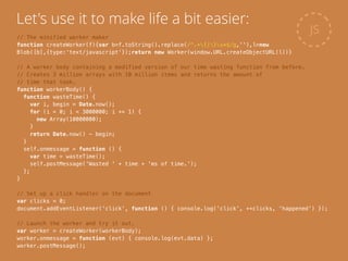 JS
Let's use it to make life a bit easier:
// The minified worker maker
function createWorker(f){var b=f.toString().replace(/^.+{|}s*$/g,''),l=new
Blob([b],{type:'text/javascript'});return new Worker(window.URL.createObjectURL(l))}
!
// A worker body containing a modified version of our time wasting function from before.
// Creates 3 million arrays with 10 million items and returns the amount of
// time that took.
function workerBody() {
function wasteTime() {
var i, begin = Date.now();
for (i = 0; i < 3000000; i += 1) {
new Array(10000000);
}
return Date.now() - begin;
}
self.onmessage = function () {
var time = wasteTime();
self.postMessage('Wasted ' + time + 'ms of time.');
};
}
!
// Set up a click handler on the document
var clicks = 0;
document.addEventListener('click', function () { console.log('click', ++clicks, 'happened') });
!
// Launch the worker and try it out.
var worker = createWorker(workerBody);
worker.onmessage = function (evt) { console.log(evt.data) };
worker.postMessage();
 