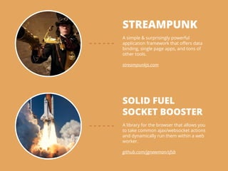 STREAMPUNK
!
A simple & surprisingly powerful
application framework that oﬀers data
binding, single page apps, and tons of
other tools.
!
streampunkjs.com
SOLID FUEL
SOCKET BOOSTER
!
A library for the browser that allows you
to take common ajax/websocket actions
and dynamically run them within a web
worker.
!
github.com/jgnewman/sfsb
 
