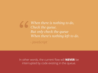 “
When there is nothing to do,
Check the queue.
But only check the queue
When there's nothing left to do.
- JavaScript
In other words, the current ﬂow will NEVER be
interrupted by code existing in the queue.
 