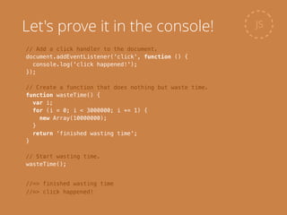// Add a click handler to the document.
document.addEventListener('click', function () {
console.log('click happened!');
});
!
// Create a function that does nothing but waste time.
function wasteTime() {
var i;
for (i = 0; i < 3000000; i += 1) {
new Array(10000000);
}
return 'finished wasting time';
}
!
// Start wasting time.
wasteTime();
JS
//=> finished wasting time
//=> click happened!
Let's prove it in the console!
 