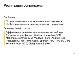 Реализация сопрограмм
13
Проблема
▌ Сопрограммы пока еще не являются частью языка
▌ Необходимо применять низкоуровневые примитивы.
Решение: boost.context:
▌ Эффективное решение: использование ассемблера
▌ Десктопные платформы: Windows, Linux, MacOSX
▌ Мобильные платформы: Windows Phone, Android, IOS
▌ Процессоры: x86, ARM, Spark, Spark64, PPC, PPC64, MIPS
▌ Компиляторы: GCC, Clang, Visual Studio
 