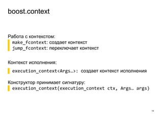 boost.context
14
Работа с контекстом:
▌ make_fcontext: создает контекст
▌ jump_fcontext: переключает контекст
Контекст исполнения:
▌ execution_context<Args…>: создает контекст исполнения
Конструктор принимает сигнатуру:
▌ execution_context(execution_context ctx, Args… args)
 