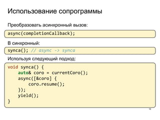 Использование сопрограммы
16
Преобразовать асинхронный вызов:
async(completionCallback);
В синхронный:
synca(); // async -> synca
Используя следующий подход:
void synca() {
auto& coro = currentCoro();
async([&coro] {
coro.resume();
});
yield();
}
 