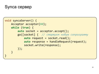 Synca сервер
24
void syncaServer() {
Acceptor acceptor{80};
while (true) {
auto socket = acceptor.accept();
go([socket] { // стартуем новую сопрограмму
auto request = socket.read();
auto response = handleRequest(request);
socket.write(response);
});
}
}
 