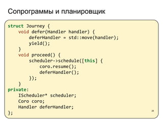 Сопрограммы и планировщик
28
struct Journey {
void defer(Handler handler) {
deferHandler = std::move(handler);
yield();
}
void proceed() {
scheduler->schedule([this] {
coro.resume();
deferHandler();
});
}
private:
IScheduler* scheduler;
Coro coro;
Handler deferHandler;
};
 