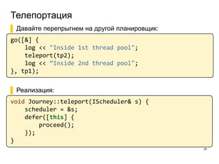 Телепортация
29
▌ Давайте перепрыгнем на другой планировщик:
go([&] {
log << "Inside 1st thread pool";
teleport(tp2);
log << “Inside 2nd thread pool";
}, tp1);
▌ Реализация:
void Journey::teleport(IScheduler& s) {
scheduler = &s;
defer([this] {
proceed();
});
}
 
