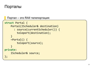 Порталы
31
▌ Портал – это RAII телепортация:
struct Portal {
Portal(IScheduler& destination)
: source{currentScheduler()} {
teleport(destination);
}
~Portal() {
teleport(source);
}
private:
IScheduler& source;
};
 