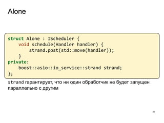 Alone
35
struct Alone : IScheduler {
void schedule(Handler handler) {
strand.post(std::move(handler));
}
private:
boost::asio::io_service::strand strand;
};
strand гарантирует, что ни один обработчик не будет запущен
параллельно с другим
 