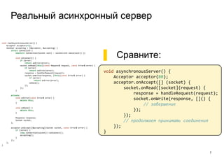 Реальный асинхронный сервер
7
void realAsynchronousServer() {
Acceptor acceptor{80};
Handler accepting = [&acceptor, &accepting] {
struct Connection {
explicit Connection(Socket sock) : socket(std::move(sock)) {}
void onConnect() {
if (error)
return onError(error);
socket.onRead([this](const Request& request, const Error& error) {
if (error)
return onError(error);
response = handlerRequest(request);
socket.onWrite(response, [this](const Error& error) {
if (error)
return onError(error);
onDone();
});
});
}
private:
void onError(const Error& error) {
delete this;
}
void onDone() {
delete this;
}
Response response;
Socket socket;
};
acceptor.onAccept([&accepting](Socket socket, const Error& error) {
if (!error) {
(new Connection{socket})->onConnect();
accepting();
}
});
};
}
▌ Сравните:
void asynchronousServer() {
Acceptor acceptor{80};
acceptor.onAccept([] (socket) {
socket.onRead([socket](request) {
response = handleRequest(request);
socket.onWrite(response, []() {
// завершение
});
});
// продолжаем принимать соединения
});
}
 