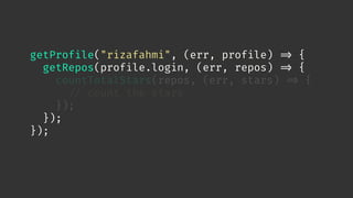 getProfile("rizafahmi", (err, profile) 
=> {
getRepos(profile.login, (err, repos) 
=> {
countTotalStars(repos, (err, stars) 
=> {

// count the stars
});
});
});
 