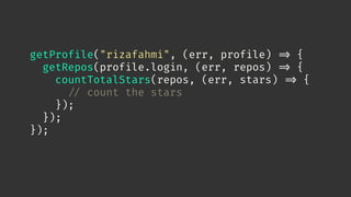 getProfile("rizafahmi", (err, profile) 
=> {
getRepos(profile.login, (err, repos) 
=> {
countTotalStars(repos, (err, stars) 
=> {

// count the stars
});
});
});
 