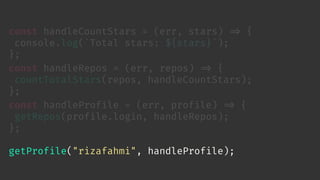 const handleCountStars = (err, stars) 
=> {
console.log(`Total stars: ${stars}`);
};
const handleRepos = (err, repos) 
=> {
countTotalStars(repos, handleCountStars);
};
const handleProfile = (err, profile) 
=> {
getRepos(profile.login, handleRepos);
};
getProfile("rizafahmi", handleProfile);
 